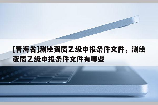 [青海省]测绘资质乙级申报条件文件，测绘资质乙级申报条件文件有哪些