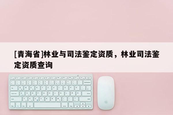 [青海省]林业与司法鉴定资质，林业司法鉴定资质查询