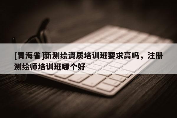 [青海省]新测绘资质培训班要求高吗，注册测绘师培训班哪个好