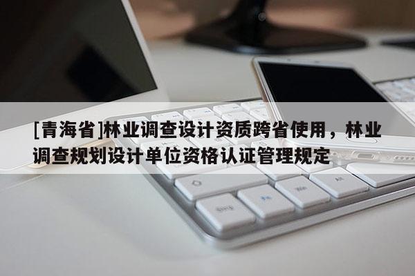 [青海省]林业调查设计资质跨省使用，林业调查规划设计单位资格认证管理规定