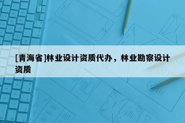 [青海省]林业设计资质代办，林业勘察设计资质