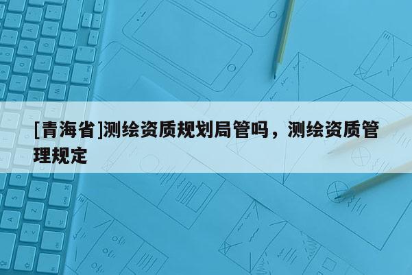 [青海省]测绘资质规划局管吗，测绘资质管理规定