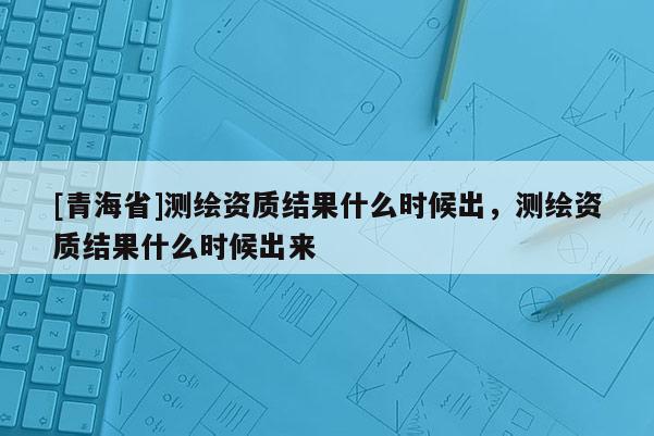 [青海省]测绘资质结果什么时候出，测绘资质结果什么时候出来
