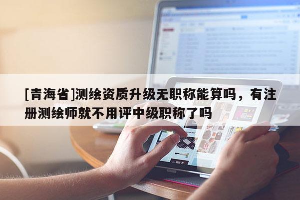 [青海省]测绘资质升级无职称能算吗，有注册测绘师就不用评中级职称了吗