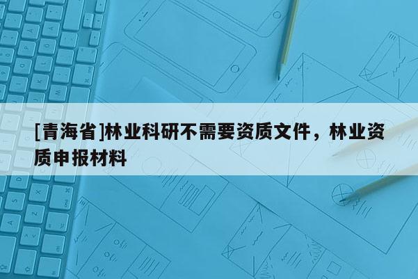 [青海省]林业科研不需要资质文件，林业资质申报材料