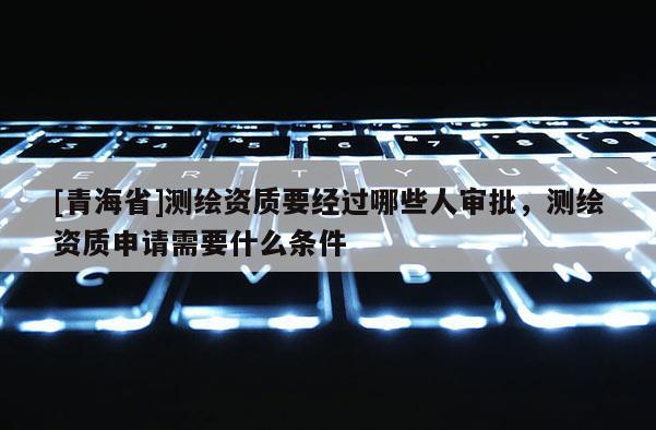 [青海省]测绘资质要经过哪些人审批，测绘资质申请需要什么条件