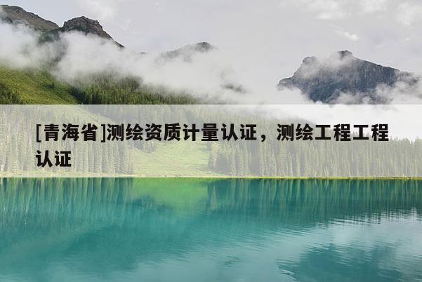 [青海省]测绘资质计量认证，测绘工程工程认证