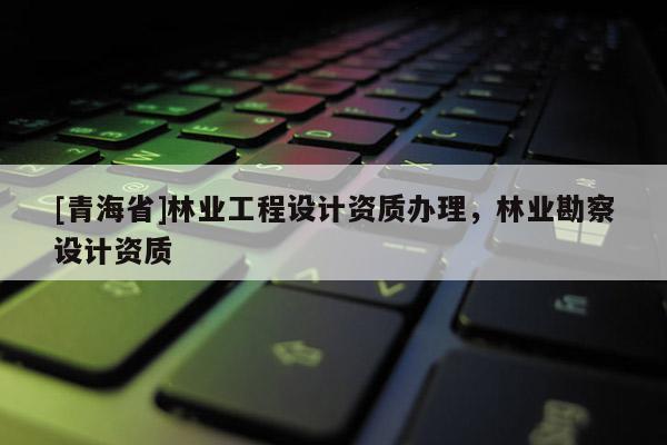 [青海省]林业工程设计资质办理，林业勘察设计资质