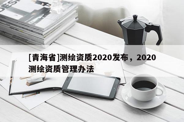 [青海省]测绘资质2020发布，2020测绘资质管理办法