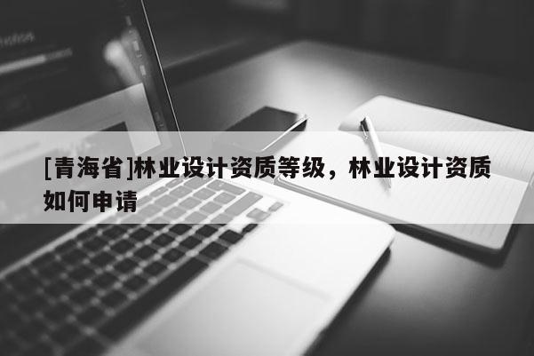 [青海省]林业设计资质等级，林业设计资质如何申请