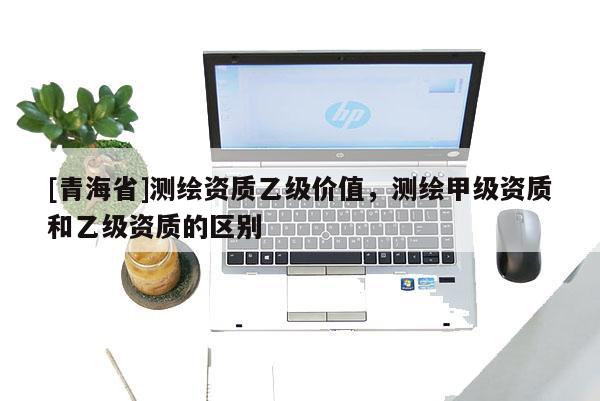 [青海省]测绘资质乙级价值，测绘甲级资质和乙级资质的区别