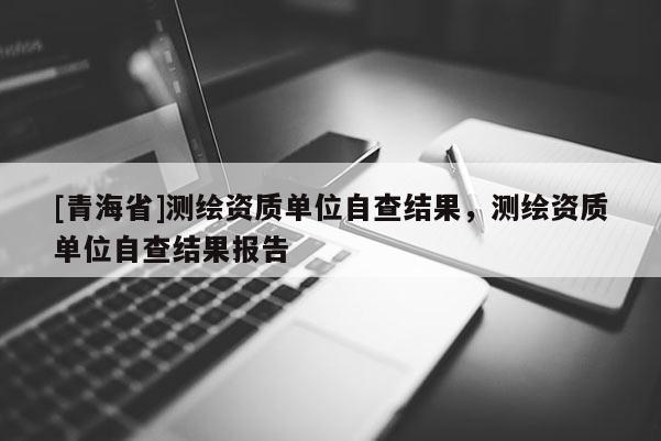 [青海省]测绘资质单位自查结果，测绘资质单位自查结果报告