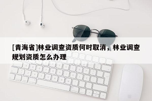[青海省]林业调查资质何时取消，林业调查规划资质怎么办理
