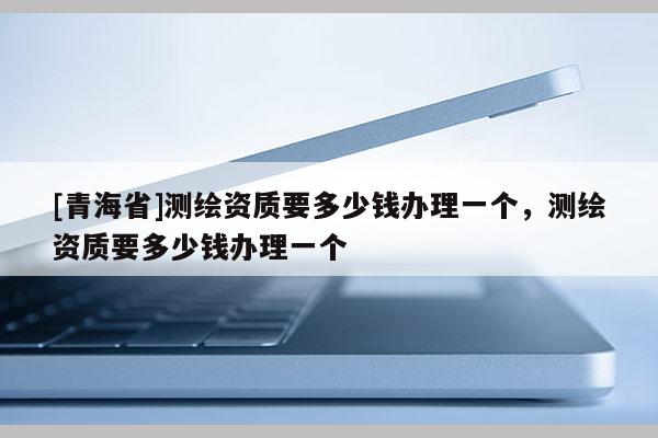[青海省]测绘资质要多少钱办理一个，测绘资质要多少钱办理一个