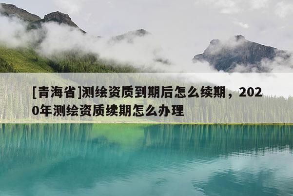 [青海省]测绘资质到期后怎么续期，2020年测绘资质续期怎么办理