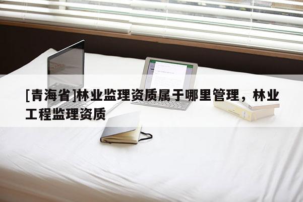 [青海省]林业监理资质属于哪里管理，林业工程监理资质