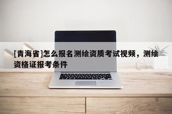 [青海省]怎么报名测绘资质考试视频，测绘资格证报考条件