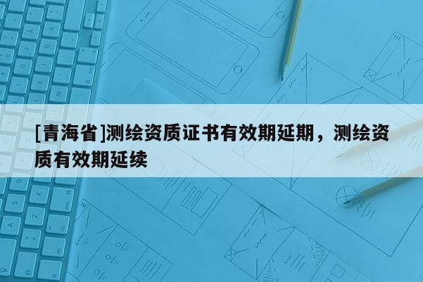 [青海省]测绘资质证书有效期延期，测绘资质有效期延续
