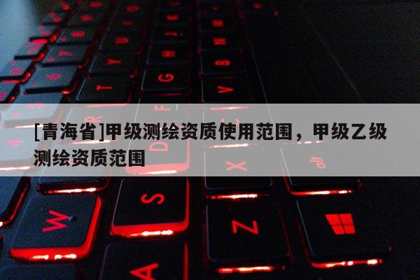 [青海省]甲级测绘资质使用范围，甲级乙级测绘资质范围