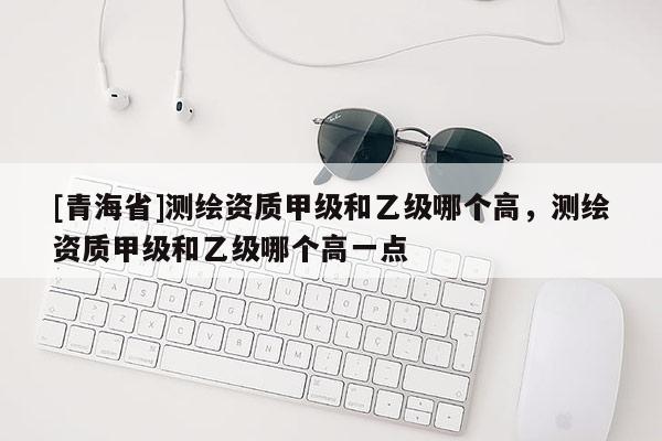 [青海省]测绘资质甲级和乙级哪个高，测绘资质甲级和乙级哪个高一点