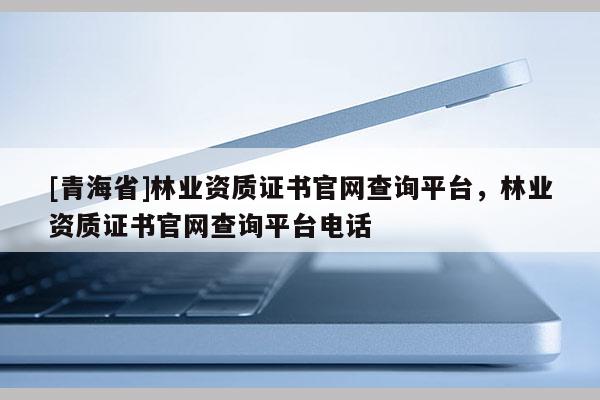 [青海省]林业资质证书官网查询平台，林业资质证书官网查询平台电话