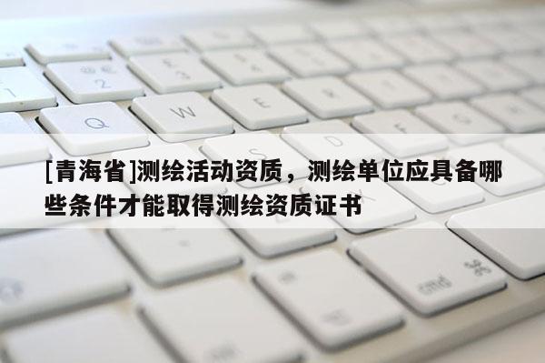 [青海省]测绘活动资质，测绘单位应具备哪些条件才能取得测绘资质证书