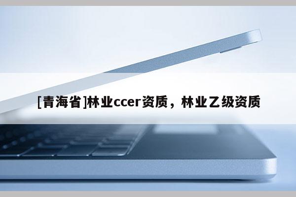 [青海省]林业ccer资质，林业乙级资质