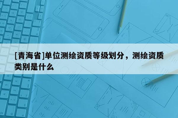 [青海省]单位测绘资质等级划分，测绘资质类别是什么