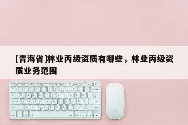 [青海省]林业丙级资质有哪些，林业丙级资质业务范围