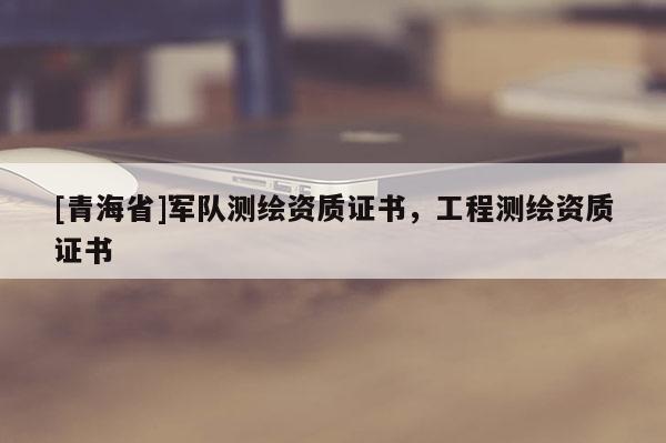 [青海省]军队测绘资质证书，工程测绘资质证书