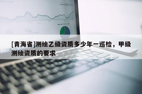 [青海省]测绘乙级资质多少年一巡检，甲级测绘资质的要求