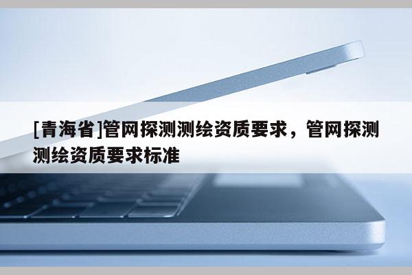 [青海省]管网探测测绘资质要求，管网探测测绘资质要求标准