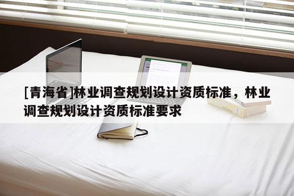 [青海省]林业调查规划设计资质标准，林业调查规划设计资质标准要求