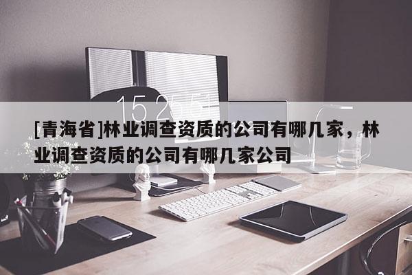 [青海省]林业调查资质的公司有哪几家，林业调查资质的公司有哪几家公司