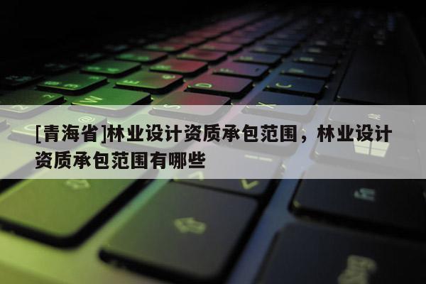 [青海省]林业设计资质承包范围，林业设计资质承包范围有哪些