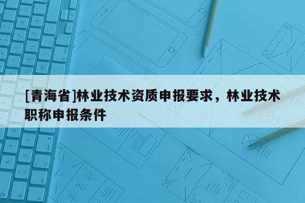 [青海省]林业技术资质申报要求，林业技术职称申报条件
