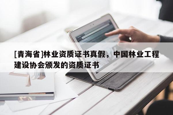 [青海省]林业资质证书真假，中国林业工程建设协会颁发的资质证书