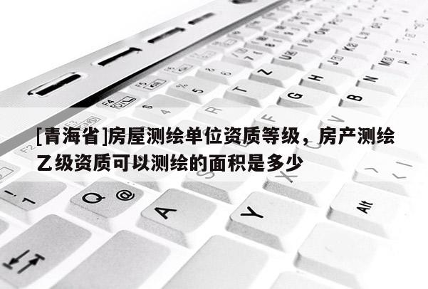 [青海省]房屋测绘单位资质等级，房产测绘乙级资质可以测绘的面积是多少