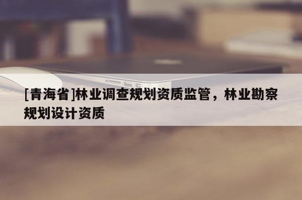 [青海省]林业调查规划资质监管，林业勘察规划设计资质