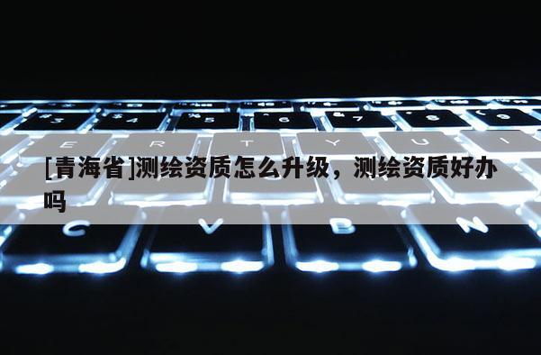 [青海省]测绘资质怎么升级，测绘资质好办吗