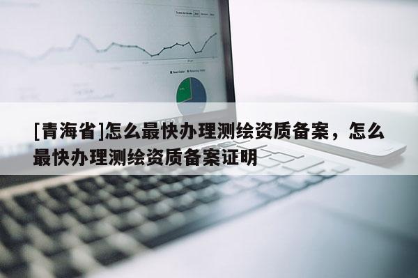 [青海省]怎么最快办理测绘资质备案，怎么最快办理测绘资质备案证明