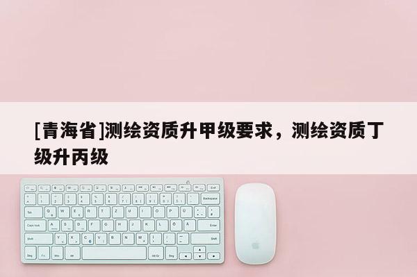 [青海省]测绘资质升甲级要求，测绘资质丁级升丙级