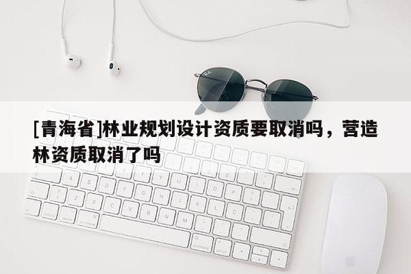 [青海省]林业规划设计资质要取消吗，营造林资质取消了吗