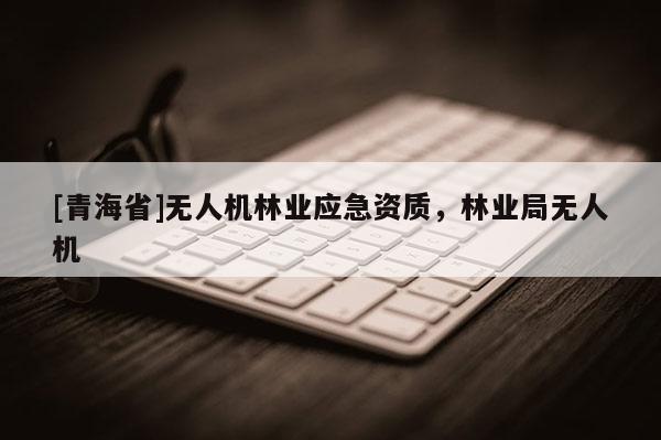 [青海省]无人机林业应急资质，林业局无人机