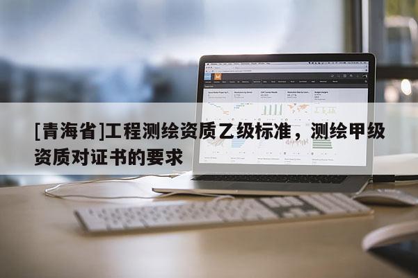 [青海省]工程测绘资质乙级标准，测绘甲级资质对证书的要求