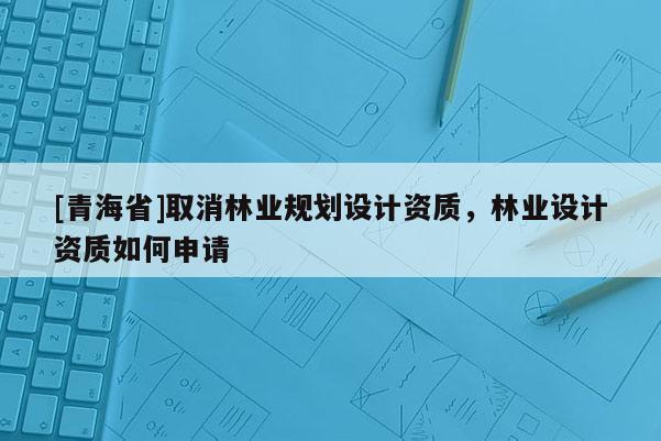 [青海省]取消林业规划设计资质，林业设计资质如何申请