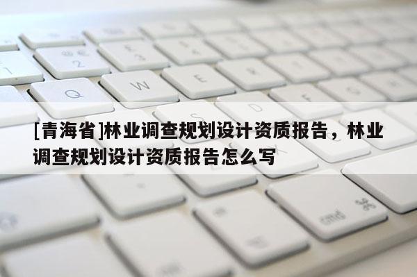 [青海省]林业调查规划设计资质报告，林业调查规划设计资质报告怎么写