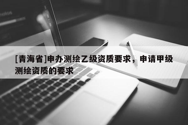 [青海省]申办测绘乙级资质要求，申请甲级测绘资质的要求