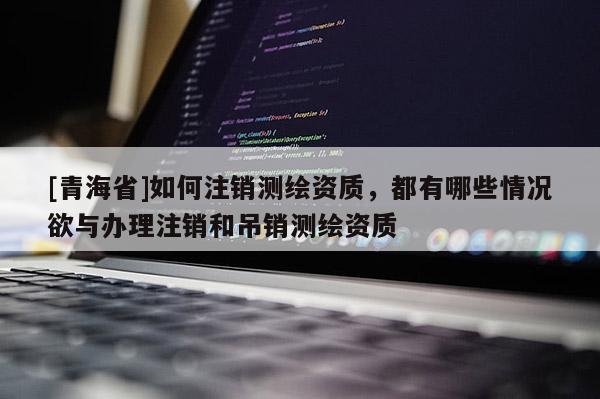 [青海省]如何注销测绘资质，都有哪些情况欲与办理注销和吊销测绘资质