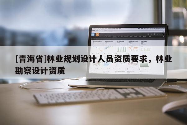 [青海省]林业规划设计人员资质要求，林业勘察设计资质